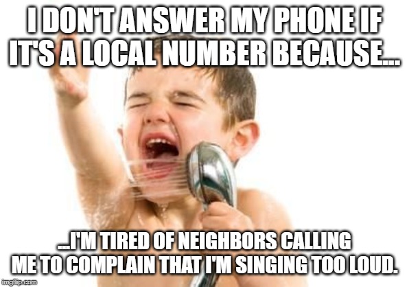 singing in shower | I DON'T ANSWER MY PHONE IF IT'S A LOCAL NUMBER BECAUSE... ...I'M TIRED OF NEIGHBORS CALLING ME TO COMPLAIN THAT I'M SINGING TOO LOUD. | image tagged in singing in shower | made w/ Imgflip meme maker