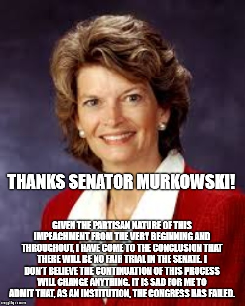 Thanks, Senator Murkowski! | THANKS SENATOR MURKOWSKI! GIVEN THE PARTISAN NATURE OF THIS IMPEACHMENT FROM THE VERY BEGINNING AND THROUGHOUT, I HAVE COME TO THE CONCLUSION THAT THERE WILL BE NO FAIR TRIAL IN THE SENATE. I DON’T BELIEVE THE CONTINUATION OF THIS PROCESS WILL CHANGE ANYTHING. IT IS SAD FOR ME TO ADMIT THAT, AS AN INSTITUTION, THE CONGRESS HAS FAILED. | image tagged in impeachment | made w/ Imgflip meme maker