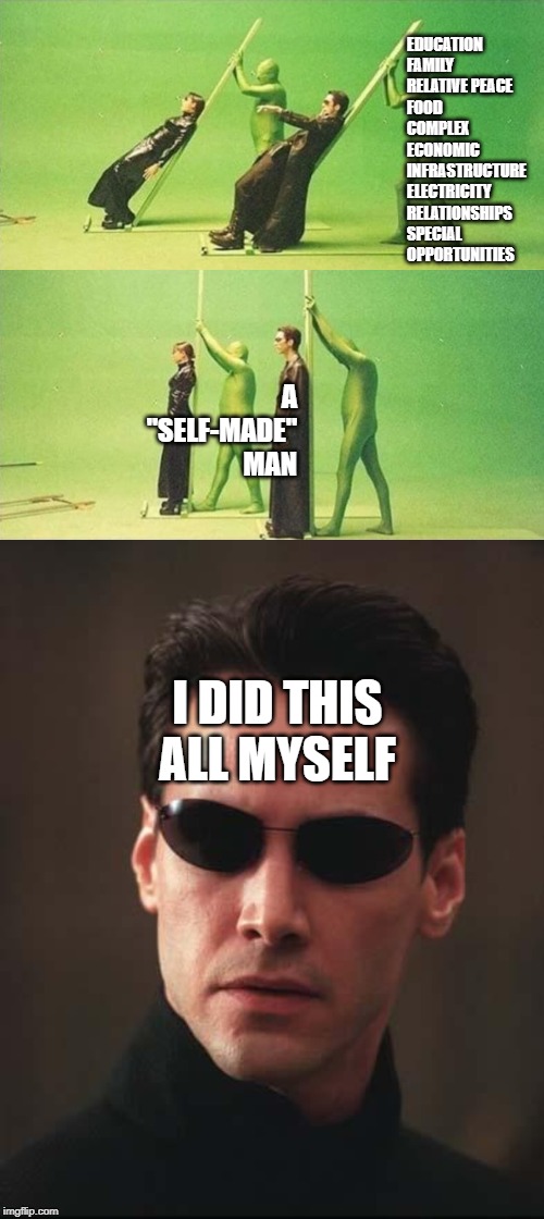 self-made man | EDUCATION
FAMILY 
RELATIVE PEACE
FOOD
COMPLEX ECONOMIC INFRASTRUCTURE
ELECTRICITY
RELATIONSHIPS
SPECIAL OPPORTUNITIES; A "SELF-MADE" MAN; I DID THIS ALL MYSELF | image tagged in neo matrix keanu reeves | made w/ Imgflip meme maker