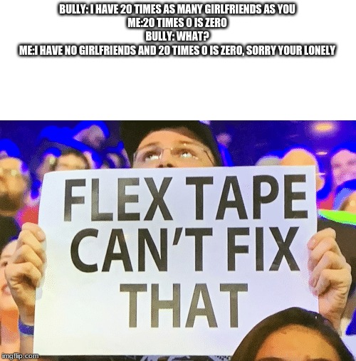 flex tape cant fix that | BULLY: I HAVE 20 TIMES AS MANY GIRLFRIENDS AS YOU
ME:20 TIMES 0 IS ZERO
BULLY: WHAT?
ME:I HAVE NO GIRLFRIENDS AND 20 TIMES 0 IS ZERO, SORRY YOUR LONELY | image tagged in flex tape cant fix that | made w/ Imgflip meme maker