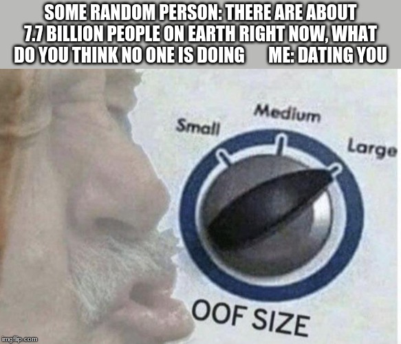Oof size large | SOME RANDOM PERSON: THERE ARE ABOUT 7.7 BILLION PEOPLE ON EARTH RIGHT NOW, WHAT DO YOU THINK NO ONE IS DOING       ME: DATING YOU | image tagged in oof size large | made w/ Imgflip meme maker