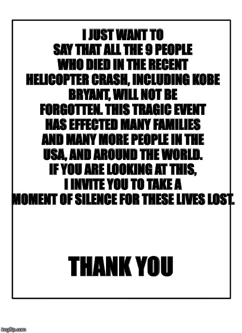 Blank Template | I JUST WANT TO SAY THAT ALL THE 9 PEOPLE WHO DIED IN THE RECENT HELICOPTER CRASH, INCLUDING KOBE BRYANT, WILL NOT BE FORGOTTEN. THIS TRAGIC EVENT HAS EFFECTED MANY FAMILIES AND MANY MORE PEOPLE IN THE USA, AND AROUND THE WORLD. IF YOU ARE LOOKING AT THIS, I INVITE YOU TO TAKE A MOMENT OF SILENCE FOR THESE LIVES LOST. THANK YOU | image tagged in blank template,remember,kobe bryant,basketball,sports,current events | made w/ Imgflip meme maker
