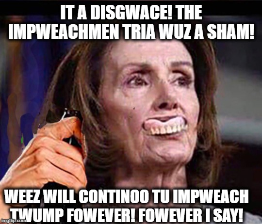 Of course you will, Nancy | IT A DISGWACE! THE IMPWEACHMEN TRIA WUZ A SHAM! WEEZ WILL CONTINOO TU IMPWEACH TWUMP FOWEVER! FOWEVER I SAY! | image tagged in drunk nancy,nancy pelosi,nancy pelosi wtf,trump impeachment | made w/ Imgflip meme maker