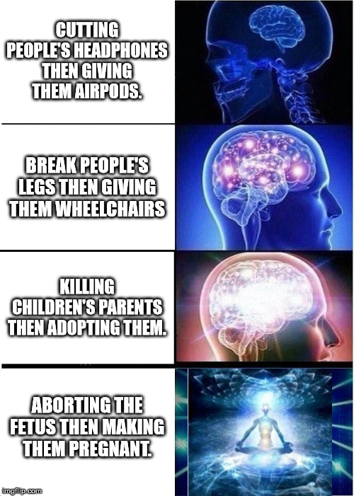 Expanding Brain Meme | CUTTING PEOPLE'S HEADPHONES THEN GIVING THEM AIRPODS. BREAK PEOPLE'S LEGS THEN GIVING THEM WHEELCHAIRS; KILLING CHILDREN'S PARENTS THEN ADOPTING THEM. ABORTING THE FETUS THEN MAKING THEM PREGNANT. | image tagged in memes,expanding brain | made w/ Imgflip meme maker