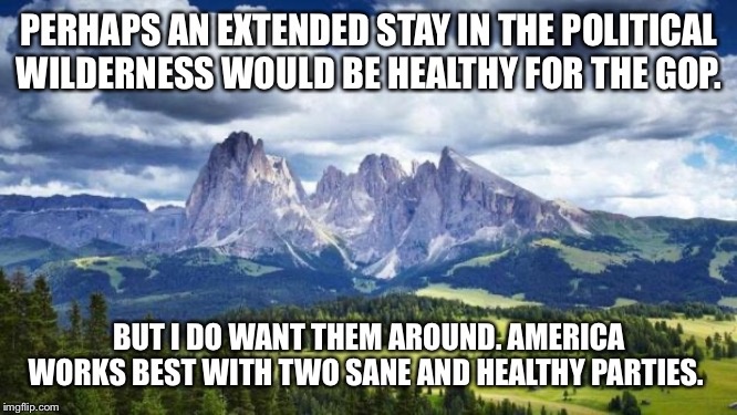 I am tough on the GOP, but I don’t want them gone. I just want them to be better. | PERHAPS AN EXTENDED STAY IN THE POLITICAL WILDERNESS WOULD BE HEALTHY FOR THE GOP. BUT I DO WANT THEM AROUND. AMERICA WORKS BEST WITH TWO SANE AND HEALTHY PARTIES. | image tagged in naturemountains,gop,america,american politics,partisanship,healthy | made w/ Imgflip meme maker