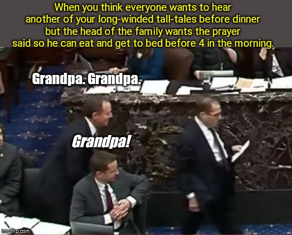 "Jerry. Jerry. Jerry!" be like | When you think everyone wants to hear another of your long-winded tall-tales before dinner but the head of the family wants the prayer said so he can eat and get to bed before 4 in the morning. Grandpa. Grandpa. Grandpa! | image tagged in nadler snatches adam schiff's closing argument,jerry nadler,adam schiff,jerry jerry jerry,impeachment,too funny | made w/ Imgflip meme maker