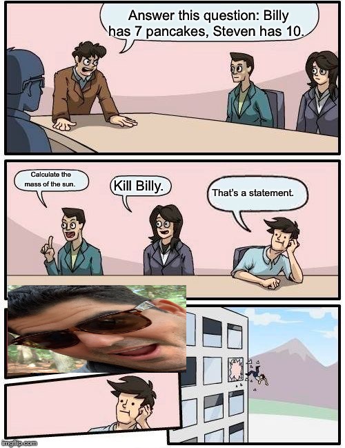 Boardroom Meeting Suggestion | Answer this question: Billy has 7 pancakes, Steven has 10. Calculate the mass of the sun. That’s a statement. Kill Billy. | image tagged in memes,boardroom meeting suggestion | made w/ Imgflip meme maker