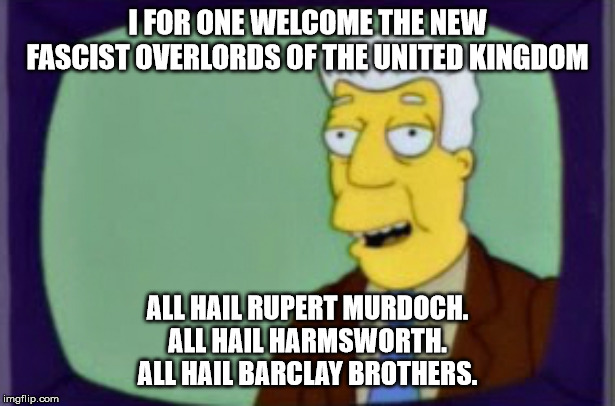 Simpsons I for one Welcome | I FOR ONE WELCOME THE NEW FASCIST OVERLORDS OF THE UNITED KINGDOM; ALL HAIL RUPERT MURDOCH.
ALL HAIL HARMSWORTH.
ALL HAIL BARCLAY BROTHERS. | image tagged in simpsons i for one welcome | made w/ Imgflip meme maker