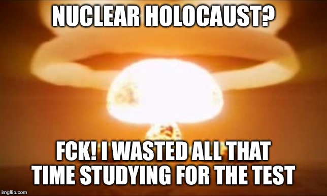 Nuclear Explosion | NUCLEAR HOLOCAUST? FCK! I WASTED ALL THAT TIME STUDYING FOR THE TEST | image tagged in nuclear explosion | made w/ Imgflip meme maker