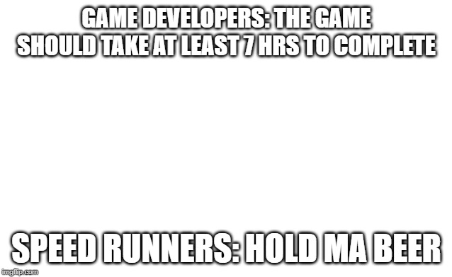 Blank image | GAME DEVELOPERS: THE GAME SHOULD TAKE AT LEAST 7 HRS TO COMPLETE; SPEED RUNNERS: HOLD MA BEER | image tagged in blank image | made w/ Imgflip meme maker