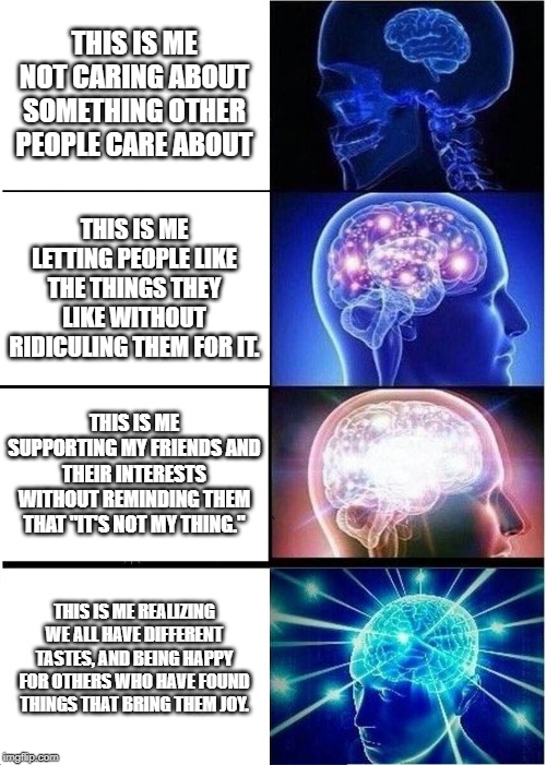 Expanding Brain Meme | THIS IS ME NOT CARING ABOUT SOMETHING OTHER PEOPLE CARE ABOUT; THIS IS ME LETTING PEOPLE LIKE THE THINGS THEY LIKE WITHOUT RIDICULING THEM FOR IT. THIS IS ME SUPPORTING MY FRIENDS AND THEIR INTERESTS WITHOUT REMINDING THEM THAT "IT'S NOT MY THING."; THIS IS ME REALIZING WE ALL HAVE DIFFERENT TASTES, AND BEING HAPPY FOR OTHERS WHO HAVE FOUND THINGS THAT BRING THEM JOY. | image tagged in memes,expanding brain | made w/ Imgflip meme maker