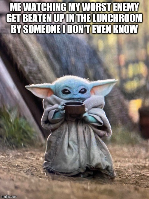 BABY YODA TEA | ME WATCHING MY WORST ENEMY GET BEATEN UP IN THE LUNCHROOM BY SOMEONE I DON'T EVEN KNOW | image tagged in baby yoda tea | made w/ Imgflip meme maker