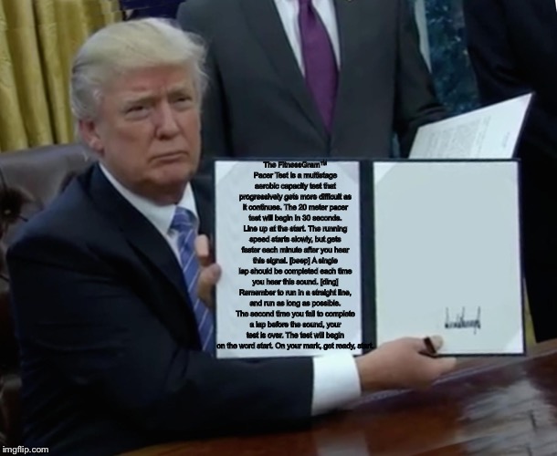 Trump Bill Signing Meme | The FitnessGram™ Pacer Test is a multistage aerobic capacity test that progressively gets more difficult as it continues. The 20 meter pacer test will begin in 30 seconds. Line up at the start. The running speed starts slowly, but gets faster each minute after you hear this signal. [beep] A single lap should be completed each time you hear this sound. [ding] Remember to run in a straight line, and run as long as possible. The second time you fail to complete a lap before the sound, your test is over. The test will begin on the word start. On your mark, get ready, start. | image tagged in memes,trump bill signing | made w/ Imgflip meme maker