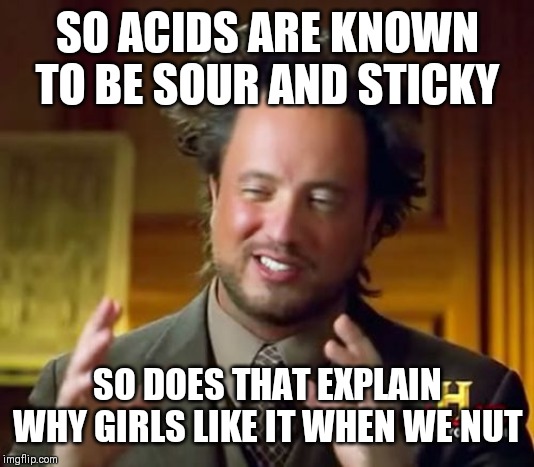 I determined the taste with science | SO ACIDS ARE KNOWN TO BE SOUR AND STICKY; SO DOES THAT EXPLAIN WHY GIRLS LIKE IT WHEN WE NUT | image tagged in memes,ancient aliens | made w/ Imgflip meme maker