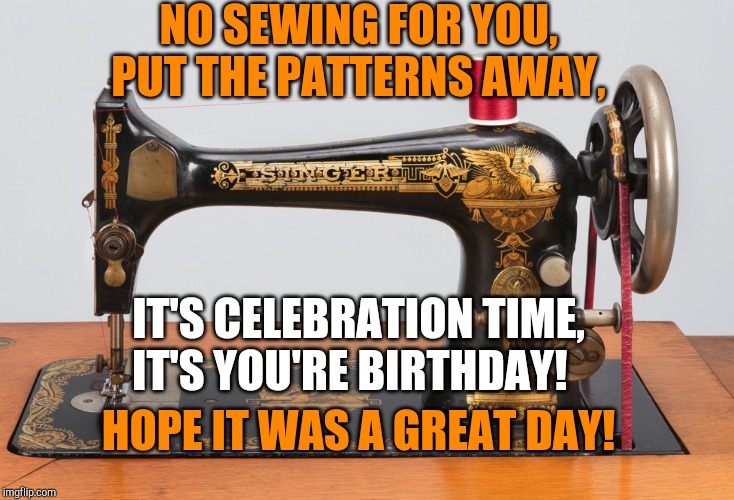 Sewing machine | NO SEWING FOR YOU, PUT THE PATTERNS AWAY, IT'S CELEBRATION TIME, IT'S YOU'RE BIRTHDAY! HOPE IT WAS A GREAT DAY! | image tagged in sewing machine | made w/ Imgflip meme maker