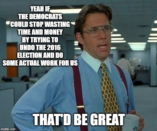 That Would Be Great Meme | YEAH IF THE DEMOCRATS COULD STOP WASTING TIME AND MONEY BY TRYING TO UNDO THE 2016 ELECTION AND DO SOME ACTUAL WORK FOR US; THAT'D BE GREAT | image tagged in memes,that would be great | made w/ Imgflip meme maker