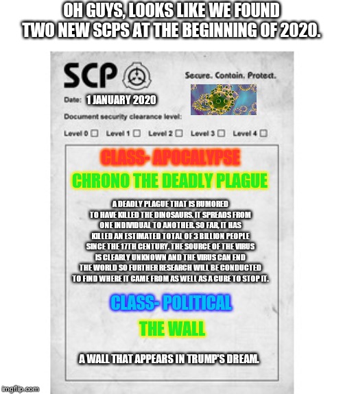 SCP | OH GUYS, LOOKS LIKE WE FOUND TWO NEW SCPS AT THE BEGINNING OF 2020. 1 JANUARY 2020; CLASS- APOCALYPSE; CHRONO THE DEADLY PLAGUE; A DEADLY PLAGUE THAT IS RUMORED TO HAVE KILLED THE DINOSAURS. IT SPREADS FROM ONE INDIVIDUAL TO ANOTHER. SO FAR, IT HAS KILLED AN ESTIMATED TOTAL OF 3 BILLION PEOPLE SINCE THE 17TH CENTURY. THE SOURCE OF THE VIRUS IS CLEARLY UNKNOWN AND THE VIRUS CAN END THE WORLD SO FURTHER RESEARCH WILL BE CONDUCTED TO FIND WHERE IT CAME FROM AS WELL AS A CURE TO STOP IT. CLASS- POLITICAL; THE WALL; A WALL THAT APPEARS IN TRUMP'S DREAM. | image tagged in scp | made w/ Imgflip meme maker