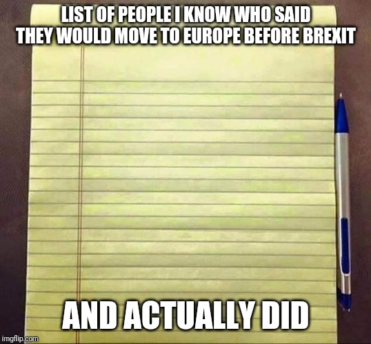 Brexit remoaners | LIST OF PEOPLE I KNOW WHO SAID THEY WOULD MOVE TO EUROPE BEFORE BREXIT; AND ACTUALLY DID | image tagged in brexit,remoaner,europe,european union,uk | made w/ Imgflip meme maker