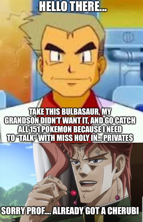 The battle of the milf hunters. | HELLO THERE... TAKE THIS BULBASAUR, MY GRANDSON DIDN’T WANT IT, AND GO CATCH ALL 151 POKEMON BECAUSE I NEED TO “TALK” WITH MISS HOLY IN... PRIVATE$; SORRY PROF.... ALREADY GOT A CHERUBI | image tagged in pokemon,milf,professor oak,jojo's bizarre adventure,milf hunter,memes | made w/ Imgflip meme maker