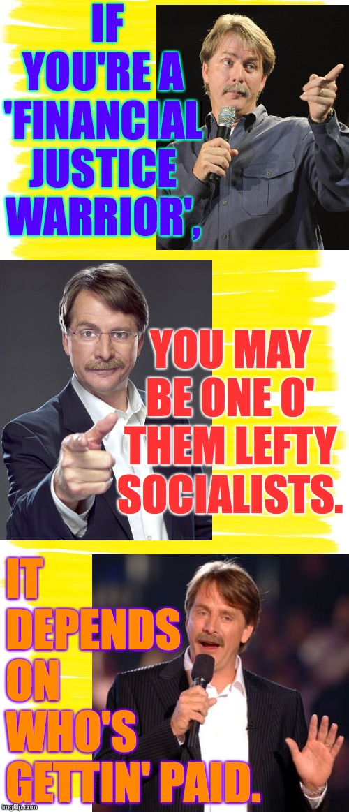 IF YOU'RE A
'FINANCIAL
JUSTICE
WARRIOR', IT DEPENDS ON WHO'S GETTIN' PAID. YOU MAY BE ONE O' THEM LEFTY SOCIALISTS. | image tagged in attention yellow background | made w/ Imgflip meme maker