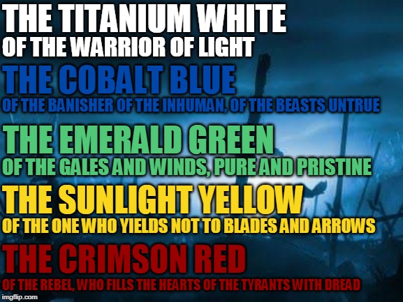 THE LEGION, THE LEGENDARY COHESION | THE TITANIUM WHITE; OF THE WARRIOR OF LIGHT; THE COBALT BLUE; OF THE BANISHER OF THE INHUMAN, OF THE BEASTS UNTRUE; THE EMERALD GREEN; OF THE GALES AND WINDS, PURE AND PRISTINE; THE SUNLIGHT YELLOW; OF THE ONE WHO YIELDS NOT TO BLADES AND ARROWS; THE CRIMSON RED; OF THE REBEL, WHO FILLS THE HEARTS OF THE TYRANTS WITH DREAD | image tagged in teaser | made w/ Imgflip meme maker