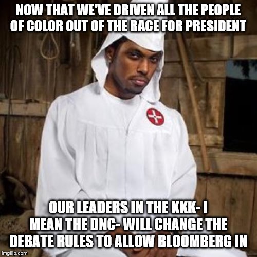 black kkk | NOW THAT WE'VE DRIVEN ALL THE PEOPLE OF COLOR OUT OF THE RACE FOR PRESIDENT; OUR LEADERS IN THE KKK- I MEAN THE DNC- WILL CHANGE THE DEBATE RULES TO ALLOW BLOOMBERG IN | image tagged in black kkk | made w/ Imgflip meme maker