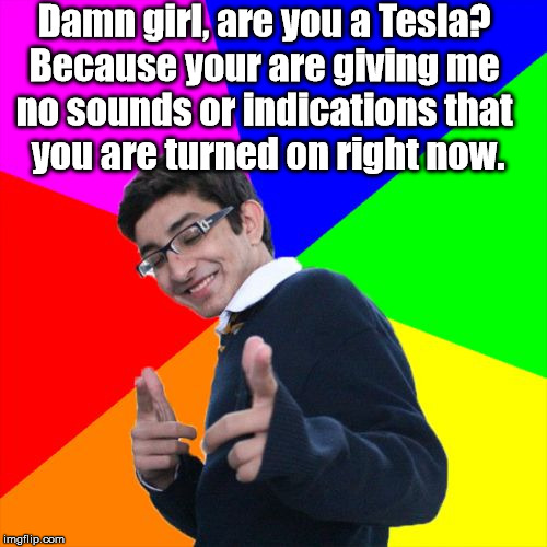 Bad pickup line. | Damn girl, are you a Tesla? 
Because your are giving me 
no sounds or indications that 
you are turned on right now. | image tagged in memes,subtle pickup liner | made w/ Imgflip meme maker