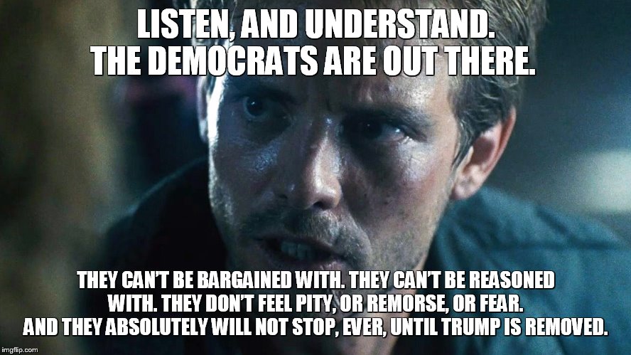 kyle reese terminator | LISTEN, AND UNDERSTAND. THE DEMOCRATS ARE OUT THERE. THEY CAN’T BE BARGAINED WITH. THEY CAN’T BE REASONED WITH. THEY DON’T FEEL PITY, OR REMORSE, OR FEAR. AND THEY ABSOLUTELY WILL NOT STOP, EVER, UNTIL TRUMP IS REMOVED. | image tagged in kyle reese terminator | made w/ Imgflip meme maker