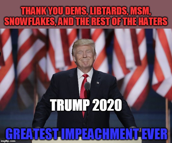 Greatest Impeachment EVER! | THANK YOU DEMS, LIBTARDS, MSM, SNOWFLAKES, AND THE REST OF THE HATERS; TRUMP 2020; GREATEST IMPEACHMENT EVER | image tagged in president trump,trump 2020 | made w/ Imgflip meme maker