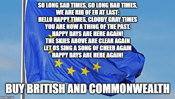 The European Union | SO LONG SAD TIMES, GO LONG BAD TIMES,
WE ARE RID OF EU AT LAST;
HELLO HAPPY TIMES, CLOUDY GRAY TIMES
YOU ARE NOW A THING OF THE PAST.

HAPPY DAYS ARE HERE AGAIN!
THE SKIES ABOVE ARE CLEAR AGAIN
LET US SING A SONG OF CHEER AGAIN
HAPPY DAYS ARE HERE AGAIN! BUY BRITISH AND COMMONWEALTH | image tagged in the european union | made w/ Imgflip meme maker