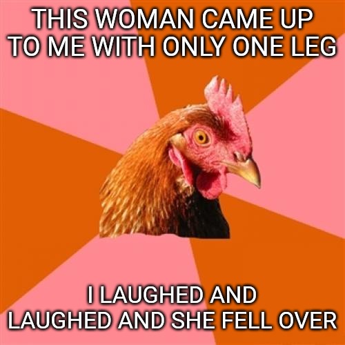 Anti Joke Chicken | THIS WOMAN CAME UP TO ME WITH ONLY ONE LEG; I LAUGHED AND LAUGHED AND SHE FELL OVER | image tagged in memes,anti joke chicken | made w/ Imgflip meme maker