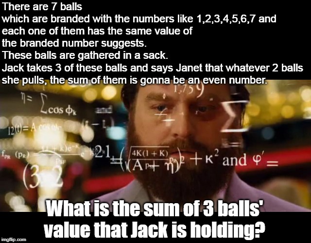 Hangover Math | There are 7 balls
which are branded with the numbers like 1,2,3,4,5,6,7 and
each one of them has the same value of the branded number suggests.
These balls are gathered in a sack.
Jack takes 3 of these balls and says Janet that whatever 2 balls she pulls, the sum of them is gonna be an even number. What is the sum of 3 balls' value that Jack is holding? | image tagged in hangover math | made w/ Imgflip meme maker
