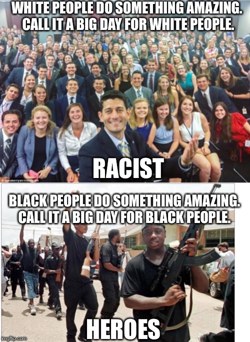  WHITE PEOPLE DO SOMETHING AMAZING.  CALL IT A BIG DAY FOR WHITE PEOPLE. RACIST; BLACK PEOPLE DO SOMETHING AMAZING. CALL IT A BIG DAY FOR BLACK PEOPLE. HEROES | image tagged in black people,white people,racism,racist,memes,history | made w/ Imgflip meme maker