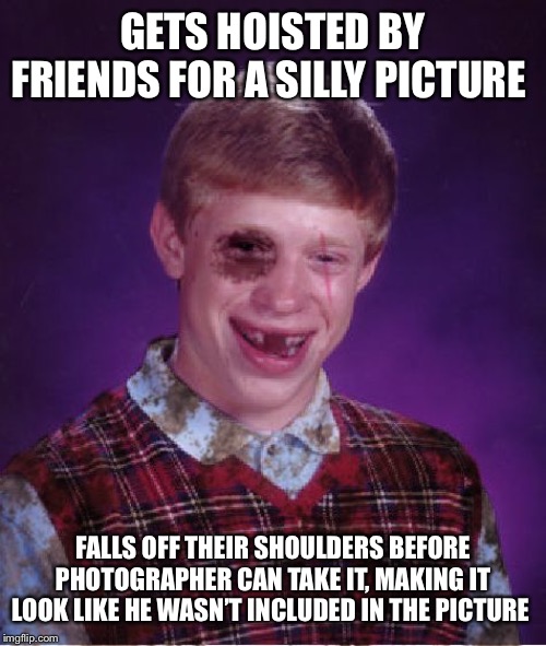 Beat-up Bad Luck Brian | GETS HOISTED BY FRIENDS FOR A SILLY PICTURE; FALLS OFF THEIR SHOULDERS BEFORE PHOTOGRAPHER CAN TAKE IT, MAKING IT LOOK LIKE HE WASN’T INCLUDED IN THE PICTURE | image tagged in beat-up bad luck brian | made w/ Imgflip meme maker