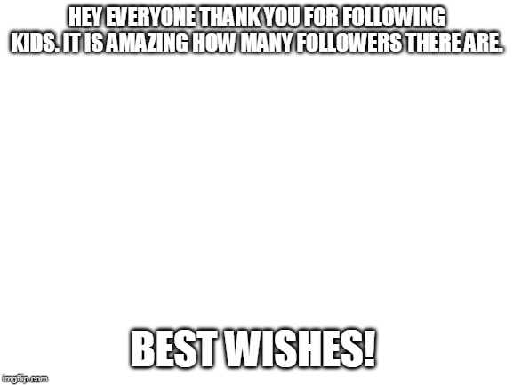 Blank White Template | HEY EVERYONE THANK YOU FOR FOLLOWING KIDS. IT IS AMAZING HOW MANY FOLLOWERS THERE ARE. BEST WISHES! | image tagged in blank white template | made w/ Imgflip meme maker