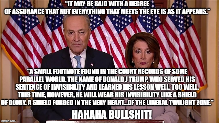 Pelosi and Schumer aka  Tweedledum and Tweedledee | “IT MAY BE SAID WITH A DEGREE OF ASSURANCE THAT NOT EVERYTHING THAT MEETS THE EYE IS AS IT APPEARS.”; “A SMALL FOOTNOTE FOUND IN THE COURT RECORDS OF SOME PARALLEL WORLD. THE NAME OF DONALD J TRUMP, WHO SERVED HIS SENTENCE OF INVISIBILITY AND LEARNED HIS LESSON WELL. TOO WELL. THIS TIME, HOWEVER, HE WILL WEAR HIS INVISIBILITY LIKE A SHIELD OF GLORY. A SHIELD FORGED IN THE VERY HEART...OF THE LIBERAL TWILIGHT ZONE.”; HAHAHA BULLSHIT! | image tagged in pelosi and schumer | made w/ Imgflip meme maker