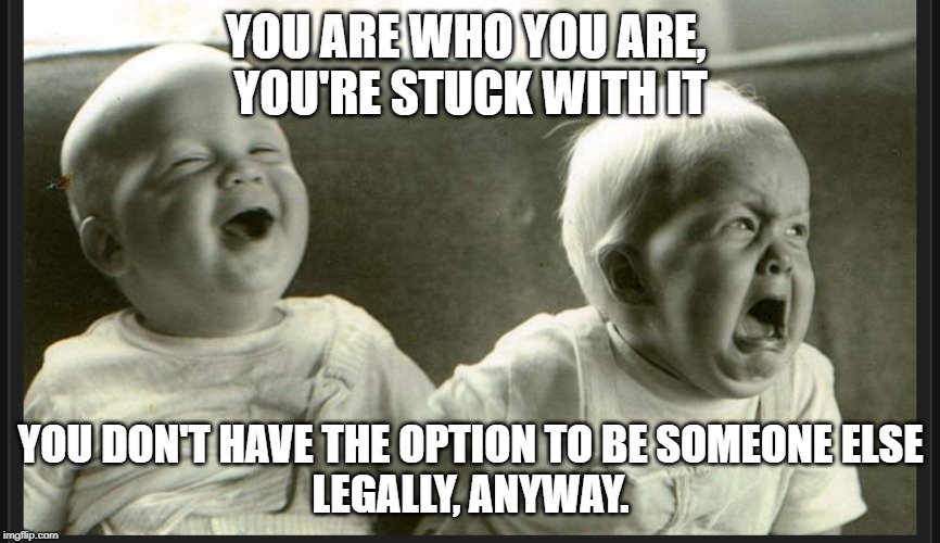 Laugh cry twin babies | YOU ARE WHO YOU ARE, 
YOU'RE STUCK WITH IT; YOU DON'T HAVE THE OPTION TO BE SOMEONE ELSE
LEGALLY, ANYWAY. | image tagged in laugh cry twin babies | made w/ Imgflip meme maker
