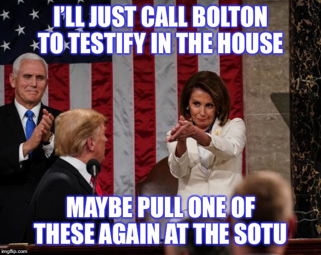 Game’s not over. It’s never over. It’s just the Democrats’ turn again. | I’LL JUST CALL BOLTON TO TESTIFY IN THE HOUSE; MAYBE PULL ONE OF THESE AGAIN AT THE SOTU | image tagged in nancy pelosi clap,politics,american politics,trump impeachment,impeachment,nancy pelosi | made w/ Imgflip meme maker