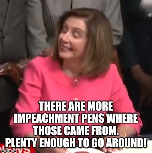 Nancy Pelosi Impeachment Signing | THERE ARE MORE IMPEACHMENT PENS WHERE THOSE CAME FROM. PLENTY ENOUGH TO GO AROUND! | image tagged in nancy pelosi impeachment signing | made w/ Imgflip meme maker