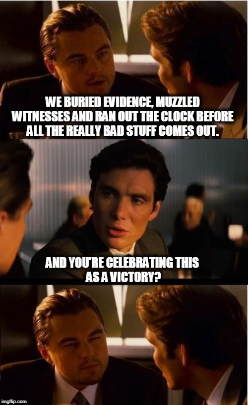 No wonder everybody wanted witnesses. Except Trump. | WE BURIED EVIDENCE, MUZZLED WITNESSES AND RAN OUT THE CLOCK BEFORE ALL THE REALLY BAD STUFF COMES OUT. AND YOU'RE CELEBRATING THIS 
AS A VICTORY? | image tagged in memes,inception,impeachment,trump,liar,cheat | made w/ Imgflip meme maker