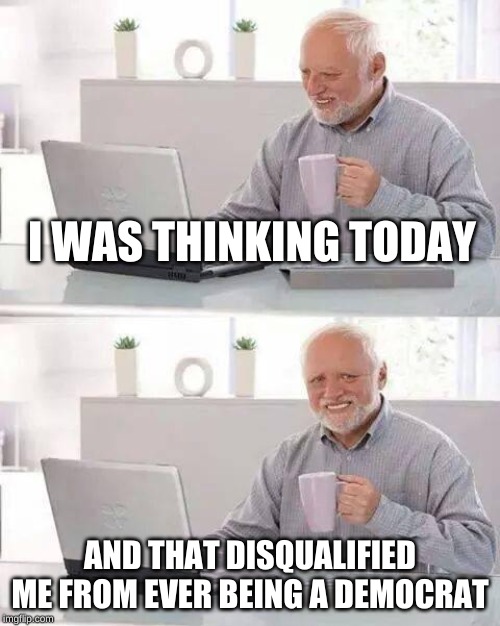 Think about it. | I WAS THINKING TODAY; AND THAT DISQUALIFIED ME FROM EVER BEING A DEMOCRAT | image tagged in memes,hide the pain harold | made w/ Imgflip meme maker