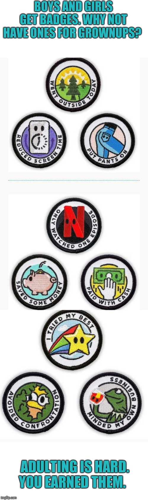 Merit badges for grownups. I've earned 3 just today! ;) |  BOYS AND GIRLS GET BADGES. WHY NOT HAVE ONES FOR GROWNUPS? ADULTING IS HARD. YOU EARNED THEM. | image tagged in adulting,boy scouts,girl scouts,right in the childhood | made w/ Imgflip meme maker