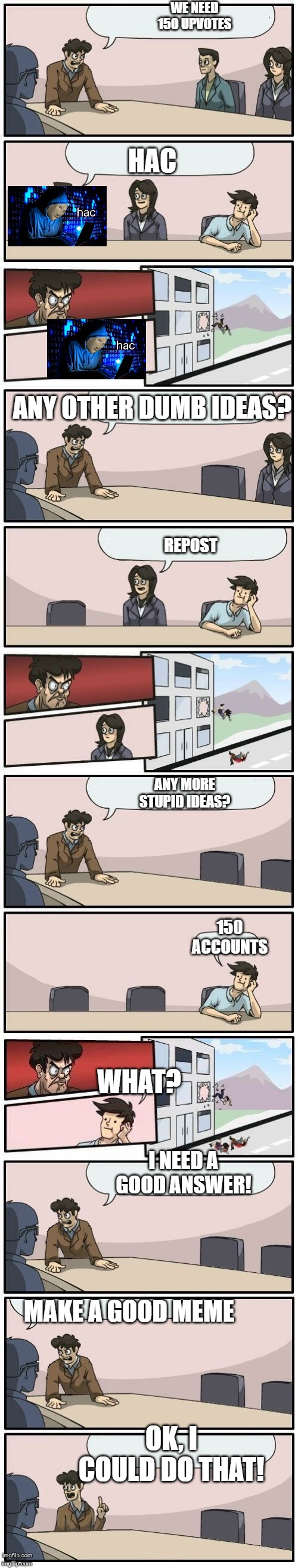 Boardroom Meeting Suggestions Extended | WE NEED 150 UPVOTES HAC ANY OTHER DUMB IDEAS? REPOST ANY MORE STUPID IDEAS? 150 ACCOUNTS WHAT? I NEED A GOOD ANSWER! MAKE A GOOD MEME OK, I  | image tagged in boardroom meeting suggestions extended | made w/ Imgflip meme maker