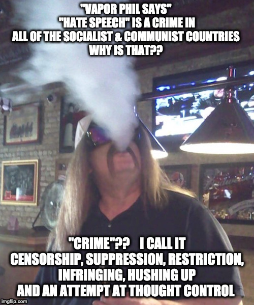 "Vapor Phil" | "VAPOR PHIL SAYS" 
"HATE SPEECH" IS A CRIME IN ALL OF THE SOCIALIST & COMMUNIST COUNTRIES 
WHY IS THAT?? "CRIME"??    I CALL IT CENSORSHIP, SUPPRESSION, RESTRICTION, INFRINGING, HUSHING UP AND AN ATTEMPT AT THOUGHT CONTROL | image tagged in free speech,1st amendment,hate speech,communist socialist,democratic socialism | made w/ Imgflip meme maker