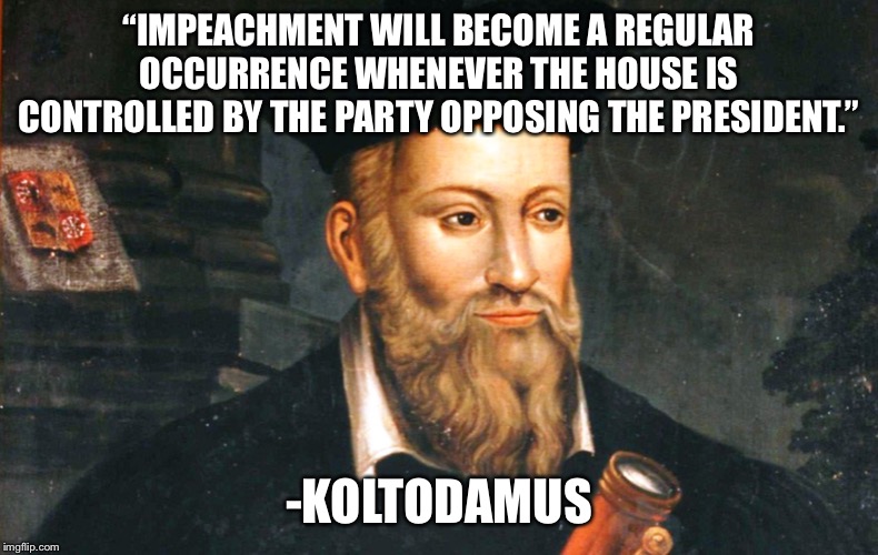 Impeachment Forever! | “IMPEACHMENT WILL BECOME A REGULAR OCCURRENCE WHENEVER THE HOUSE IS CONTROLLED BY THE PARTY OPPOSING THE PRESIDENT.”; -KOLTODAMUS | image tagged in nostradamus,impeachment,congress,house,senate | made w/ Imgflip meme maker