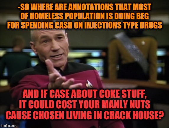 Pickard wtf | -SO WHERE ARE ANNOTATIONS THAT MOST OF HOMELESS POPULATION IS DOING BEG FOR SPENDING CASH ON INJECTIONS TYPE DRUGS AND IF CASE ABOUT COKE ST | image tagged in pickard wtf | made w/ Imgflip meme maker