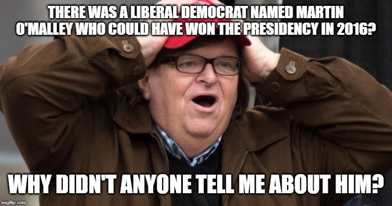 Michael Moore learns about Martin O'Malley | THERE WAS A LIBERAL DEMOCRAT NAMED MARTIN O'MALLEY WHO COULD HAVE WON THE PRESIDENCY IN 2016? WHY DIDN'T ANYONE TELL ME ABOUT HIM? | image tagged in michael moore,martin o'malley | made w/ Imgflip meme maker