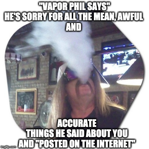 "Vapor Phil" | "VAPOR PHIL SAYS"
HE'S SORRY FOR ALL THE MEAN, AWFUL 
AND; ACCURATE THINGS HE SAID ABOUT YOU
AND "POSTED ON THE INTERNET" | image tagged in funny,funny memes,sorry not sorry,too funny | made w/ Imgflip meme maker