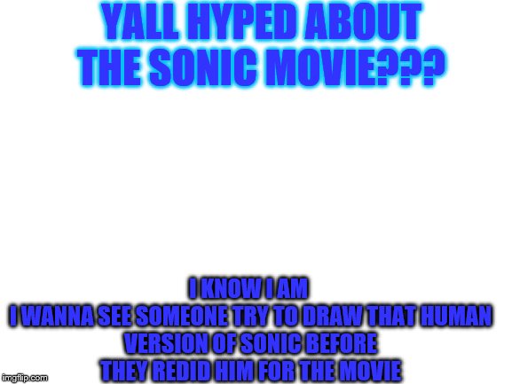 Blank White Template | YALL HYPED ABOUT THE SONIC MOVIE??? I KNOW I AM 

I WANNA SEE SOMEONE TRY TO DRAW THAT HUMAN VERSION OF SONIC BEFORE THEY REDID HIM FOR THE MOVIE | image tagged in blank white template | made w/ Imgflip meme maker
