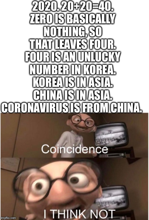 2020. 20+20=40. ZERO IS BASICALLY NOTHING, SO THAT LEAVES FOUR. FOUR IS AN UNLUCKY NUMBER IN KOREA. KOREA IS IN ASIA. CHINA IS IN ASIA. CORONAVIRUS IS FROM CHINA. | image tagged in blank white template,coincidence i think not | made w/ Imgflip meme maker